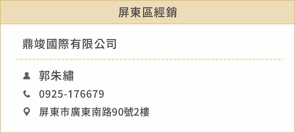 屏東區經銷 姓名：鼎竣國際有限公司（郭朱繡） 電話：0925176679 地址：屏東市廣東南路90號2樓